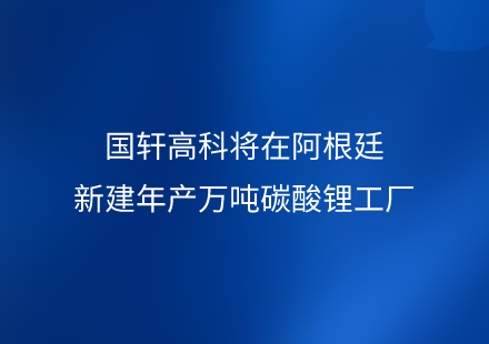 国轩高科将在阿根廷新建年产万吨碳酸锂工厂