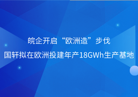 皖企开启“欧洲造”步伐——国轩拟在欧洲投建年产18GWh生产基地