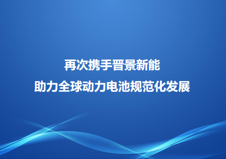 再次携手晋景新能 助力全球动力电池规范化发展